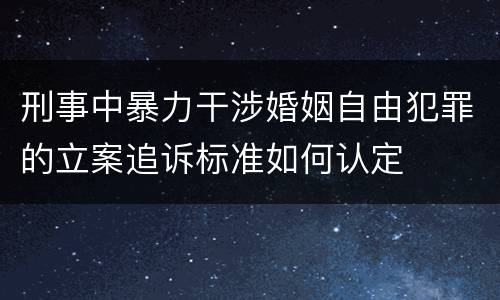 刑事中暴力干涉婚姻自由犯罪的立案追诉标准如何认定