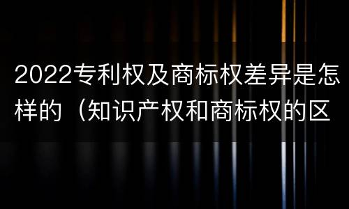 2022专利权及商标权差异是怎样的（知识产权和商标权的区别）