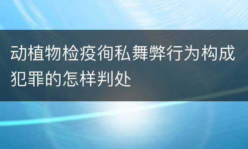动植物检疫徇私舞弊行为构成犯罪的怎样判处