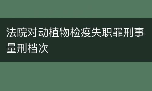 法院对动植物检疫失职罪刑事量刑档次