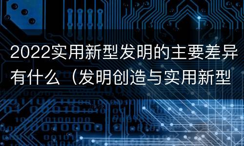 2022实用新型发明的主要差异有什么（发明创造与实用新型的区别）