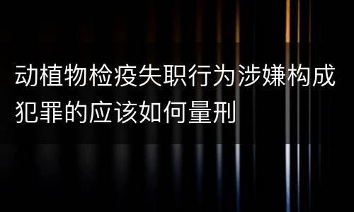 动植物检疫失职行为涉嫌构成犯罪的应该如何量刑