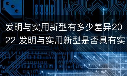 发明与实用新型有多少差异2022 发明与实用新型是否具有实用性