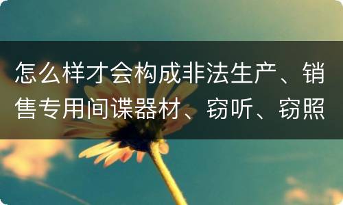 怎么样才会构成非法生产、销售专用间谍器材、窃听、窃照专用器材罪