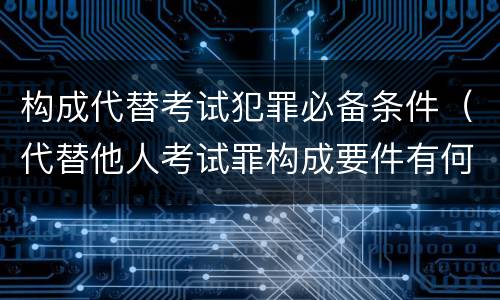 构成代替考试犯罪必备条件（代替他人考试罪构成要件有何规定）