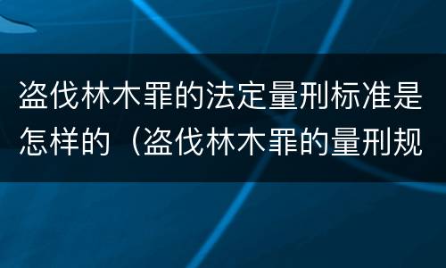 盗伐林木罪的法定量刑标准是怎样的（盗伐林木罪的量刑规定）
