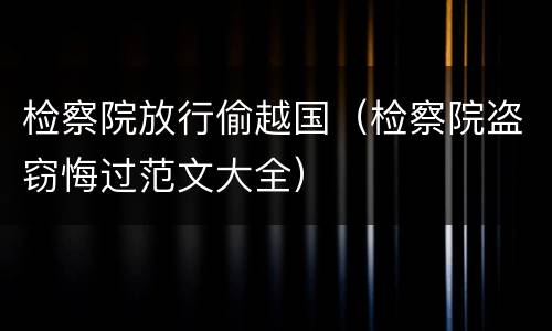 检察院放行偷越国（检察院盗窃悔过范文大全）