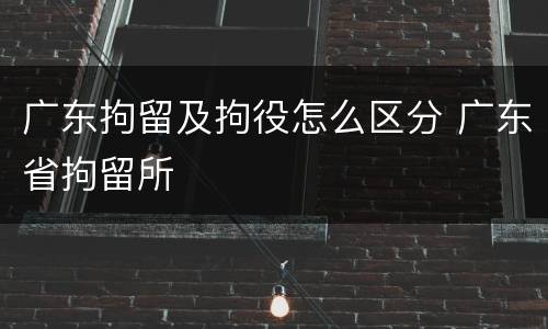 广东拘留及拘役怎么区分 广东省拘留所
