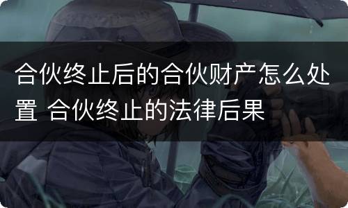 合伙终止后的合伙财产怎么处置 合伙终止的法律后果