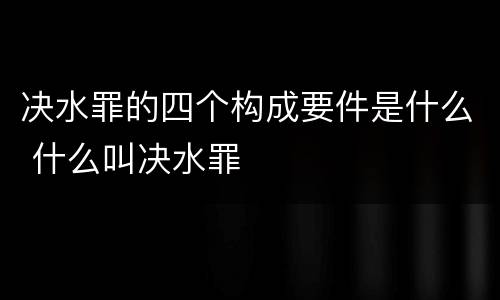 决水罪的四个构成要件是什么 什么叫决水罪