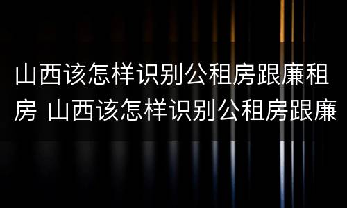 山西该怎样识别公租房跟廉租房 山西该怎样识别公租房跟廉租房呢