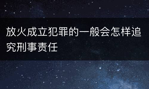 放火成立犯罪的一般会怎样追究刑事责任
