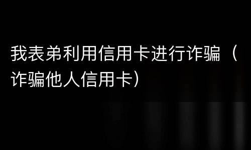 我表弟利用信用卡进行诈骗（诈骗他人信用卡）