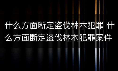 什么方面断定盗伐林木犯罪 什么方面断定盗伐林木犯罪案件