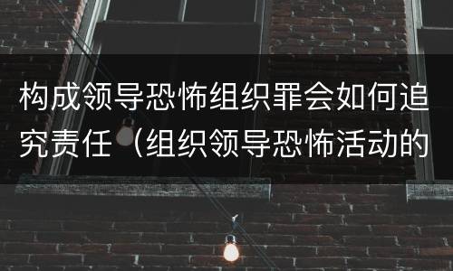 构成领导恐怖组织罪会如何追究责任（组织领导恐怖活动的即属犯罪）