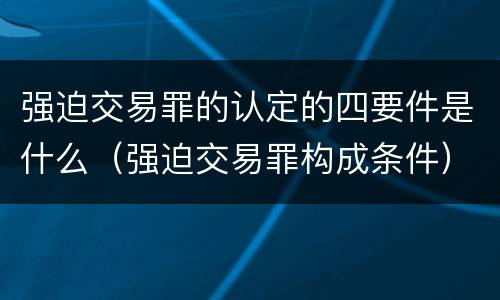 强迫交易罪的认定的四要件是什么（强迫交易罪构成条件）