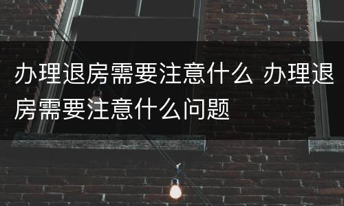 办理退房需要注意什么 办理退房需要注意什么问题