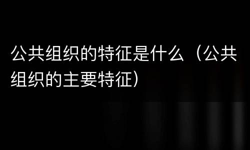 公共组织的特征是什么（公共组织的主要特征）