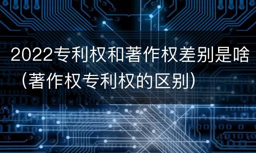 2022专利权和著作权差别是啥（著作权专利权的区别）