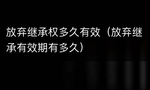 放弃继承权多久有效（放弃继承有效期有多久）