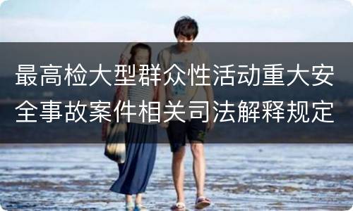 最高检大型群众性活动重大安全事故案件相关司法解释规定重要内容包括什么