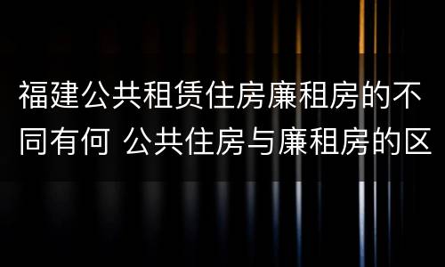 福建公共租赁住房廉租房的不同有何 公共住房与廉租房的区别