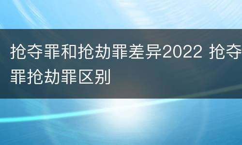 抢夺罪和抢劫罪差异2022 抢夺罪抢劫罪区别
