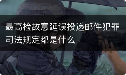 最高检故意延误投递邮件犯罪司法规定都是什么