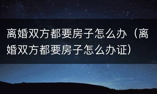 离婚双方都要房子怎么办（离婚双方都要房子怎么办证）