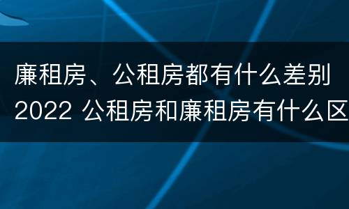 廉租房、公租房都有什么差别2022 公租房和廉租房有什么区别?2019年的