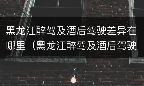 黑龙江醉驾及酒后驾驶差异在哪里（黑龙江醉驾及酒后驾驶差异在哪里调查）