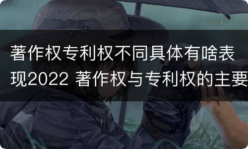 著作权专利权不同具体有啥表现2022 著作权与专利权的主要区别