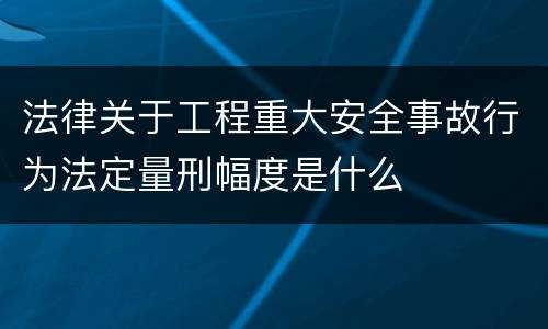 法律关于工程重大安全事故行为法定量刑幅度是什么