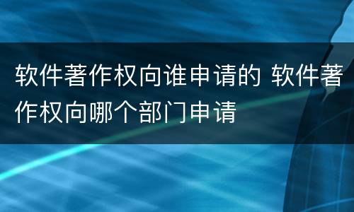软件著作权向谁申请的 软件著作权向哪个部门申请