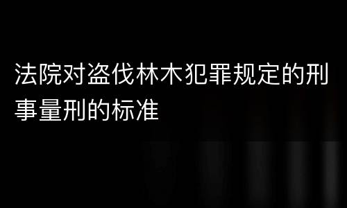 法院对盗伐林木犯罪规定的刑事量刑的标准