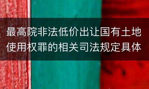 最高院非法低价出让国有土地使用权罪的相关司法规定具体是什么主要内容