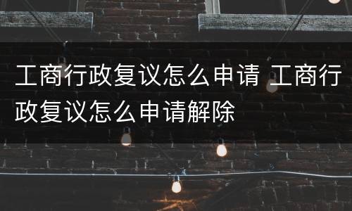 工商行政复议怎么申请 工商行政复议怎么申请解除