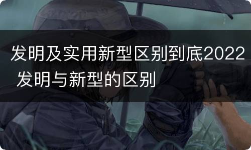 发明及实用新型区别到底2022 发明与新型的区别