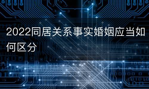 2022同居关系事实婚姻应当如何区分