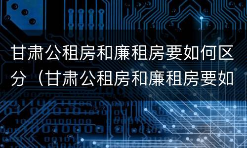 甘肃公租房和廉租房要如何区分（甘肃公租房和廉租房要如何区分呢）