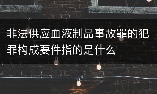 非法供应血液制品事故罪的犯罪构成要件指的是什么