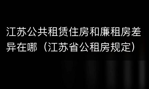 江苏公共租赁住房和廉租房差异在哪(江苏省公租房规定)