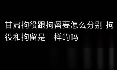 甘肃拘役跟拘留要怎么分别 拘役和拘留是一样的吗
