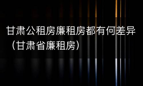 甘肃公租房廉租房都有何差异（甘肃省廉租房）