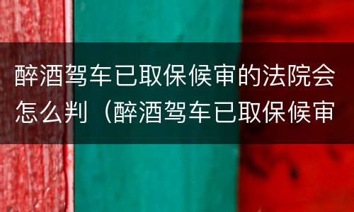 醉酒驾车已取保候审的法院会怎么判（醉酒驾车已取保候审的法院会怎么判决）