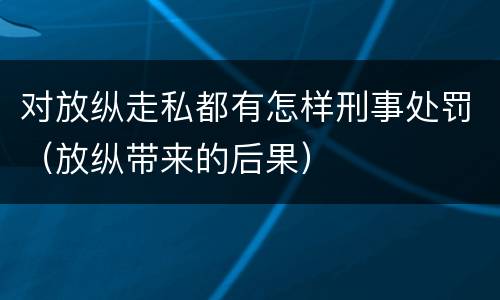 对放纵走私都有怎样刑事处罚（放纵带来的后果）