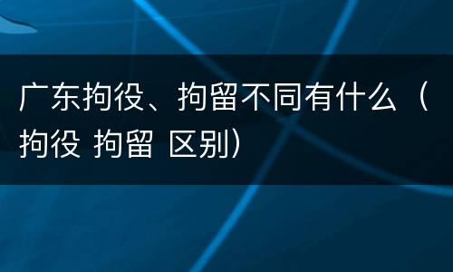 广东拘役、拘留不同有什么（拘役 拘留 区别）
