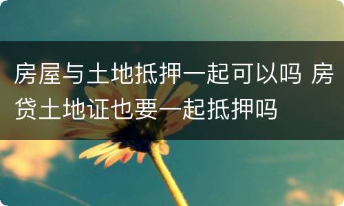 房屋与土地抵押一起可以吗 房贷土地证也要一起抵押吗