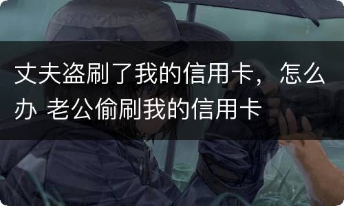 丈夫盗刷了我的信用卡，怎么办 老公偷刷我的信用卡