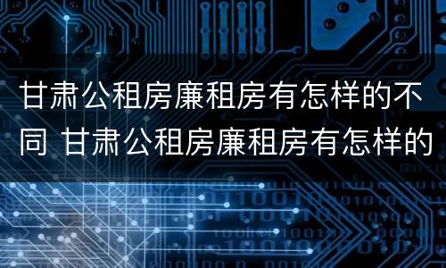 甘肃公租房廉租房有怎样的不同 甘肃公租房廉租房有怎样的不同政策